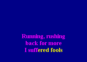 Running, rushing
back for more
I suffered fools