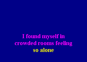 I found myself in
crowded rooms feeling
so alone