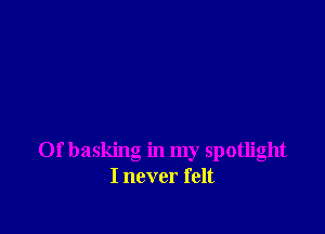 Of basking in my spotlight
I never felt