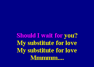 Should I wait for you?
My substitute for love

My substitute for love
Mmmmm....