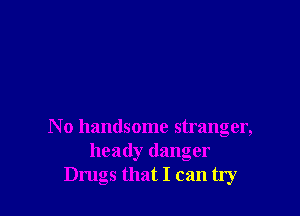 N o handsome stranger,
heady danger
Drugs that I can try