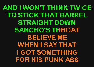 AND IWON'TTHINK'I'WICE
T0 STICK THAT BARREL
STRAIGHT DOWN
SANCHO'S THROAT
BELIEVE ME
WHEN I SAY THAT
I GOT SOMETHING
FOR HIS PUNK ASS