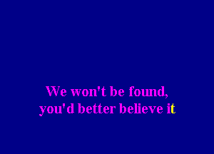 We won't be found,
you'd better believe it