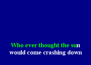 Who ever thought the sun
would come crashing down