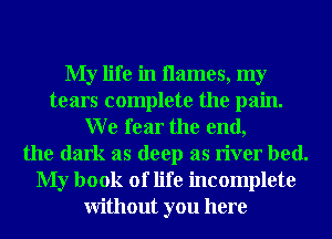 My life in names, my
tears complete the pain.
W e fear the end,
the dark as deep as river bed.
My book of life incomplete
Without you here