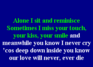 Alone I sit and reminisce
Sometimes I miss your touch,
your kiss, your smile and
meanwhile you knowr I never cry
'cos deep down inside you knowr
our love will never, ever die