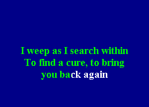 I weep as I search within

To find a cure, to bring
you back again