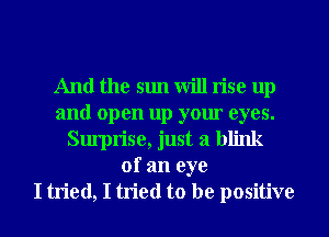 And the sun will rise up
and open up your eyes.
Surprise, just a blink
of an eye
I tried, I tried to be positive