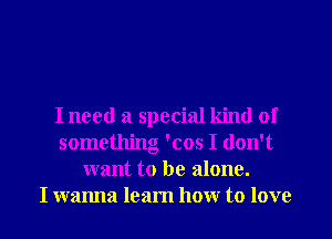 I need a special kind of
something 'cos I don't
want to be alone.

I wanna learn how to love I