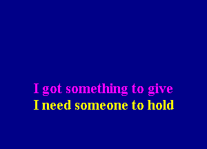I got something to give
I need someone to hold