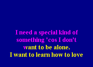 I need a special kind of
something 'cos I don't
want to be alone.

I want to learn hour to love