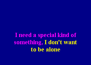 I need a special kind of
something, I don't want
to be alone