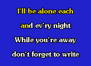 I'll be alone each
and ev'ry night
While you're away

don't forget to write