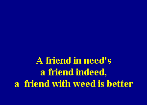 A friend in need's
a friend indeed,
a friend with weed is better