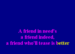 A friend in need's
a friend indeed,
a friend who'll tease is better