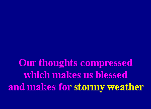 Our thoughts compressed
Which makes us blessed
and makes for stormy weather