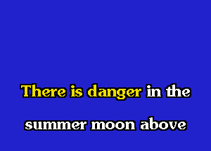 There is danger in the

summer moon above