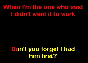 When I'm the one who said
I didn't want it to work

Don't you forget I had
him first?