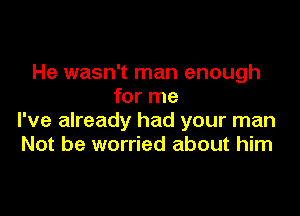 He wasn't man enough
for me

I've already had your man
Not be worried about him