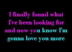 I iinally found What
I've been looking for

and now you know I'm
gonna love you more