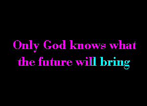 Only God knows What
the future will bring