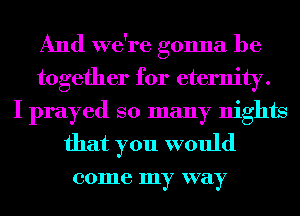 And we're gonna be
together for eternity.
I prayed so many nights
that you would

001116 my way