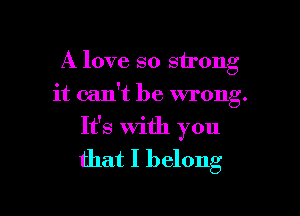 A love so strong
it can't be wrong.

It's With you
that I belong