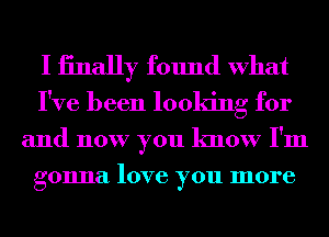 I iinally found What
I've been looking for

and now you know I'm
gonna love you more