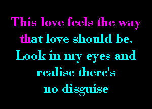 This love feels the way
that love Should be.
Look in my eyes and

realise there's
no disguise