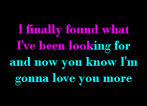 I iinally found What
I've been looking for

and now you know I'm
gonna love you more