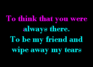 To think that you were
always there.

To be my friend and

ViI)e away my tears