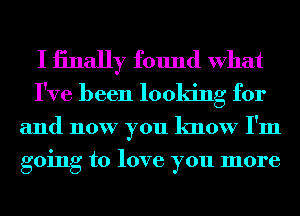 I iinally found What
I've been looking for

and now you know I'm
going to love you more