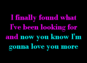 I iinally found What
I've been looking for

and now you know I'm
gonna love you more