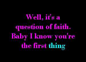 W ell, it's a
question of faith.
Baby I know you're

the first thing