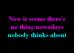 Now it seems there's

no thing nowadays
nobody thinks about