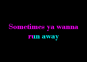 Sometimes ya wanna

run away