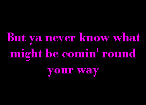 But ya never know What
might be comin' round
your way