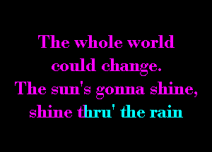 The Whole world
could change.

The sun's gonna shine,

shine thru' the rain