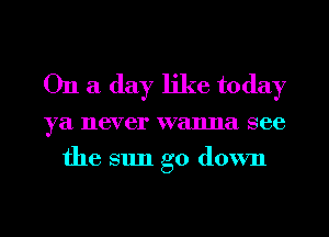 On a day like today

ya never wanna see
the sun go down