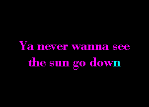 Y a never wanna see

the sun go down