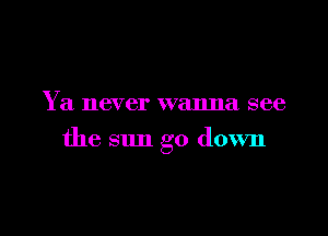 Y a never wanna see

the sun go down