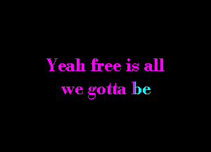 Yeah free is all

we gotta be