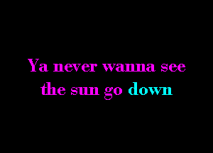 Y a never wanna see

the sun go down