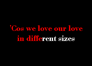'Cos we love our love

in different sizes