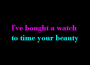 I've bought a watch

to time your beauty