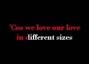 'Cos we love our love

in different sizes