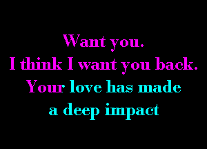 W ant you.
I think I want you back.
Your love has made
a deep impact