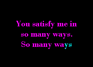 You satisfy me in
so many ways.

So many ways