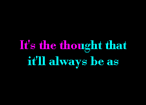 It's the thought that

it'll always be as