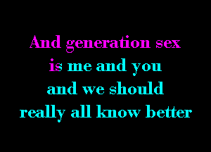 And generation sex
is me and you

and we Should
really all know better